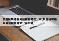 晨鑫区块链业务范围有哪些公司[晨鑫区块链业务范围有哪些公司招聘]