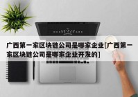 广西第一家区块链公司是哪家企业[广西第一家区块链公司是哪家企业开发的]