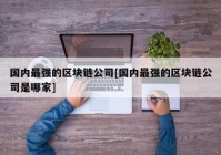 国内最强的区块链公司[国内最强的区块链公司是哪家]